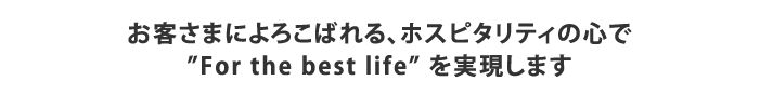 お客さまによろこばれる、ホスピタリティの心で
”For the best life” を実現します