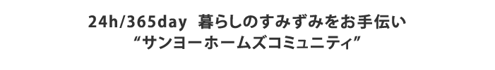 24h/365day  暮らしのすみずみをお手伝い
“サンヨーホームズコミュニティ”